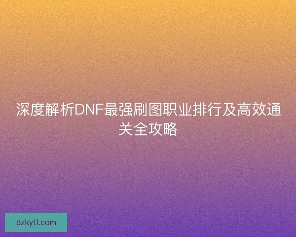 深度解析DNF最强刷图职业排行及高效通关全攻略