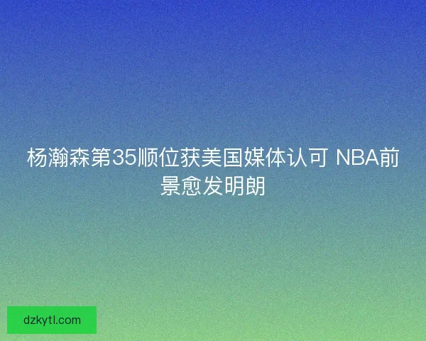 杨瀚森第35顺位获美国媒体认可 NBA前景愈发明朗