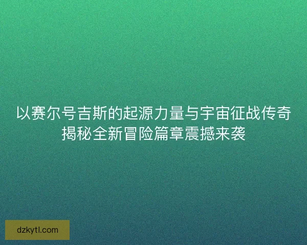 以赛尔号吉斯的起源力量与宇宙征战传奇揭秘全新冒险篇章震撼来袭