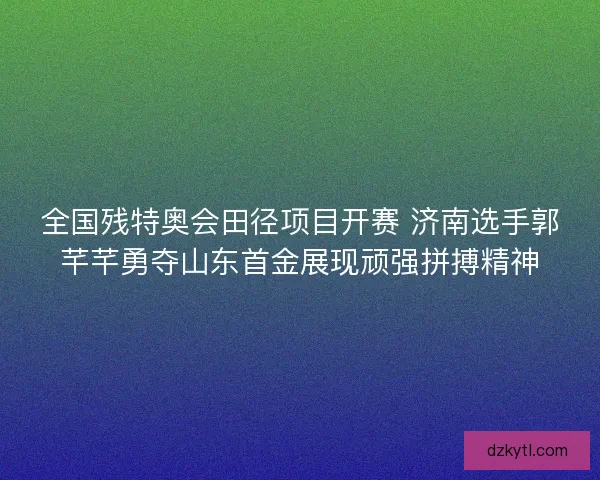 全国残特奥会田径项目开赛 济南选手郭芊芊勇夺山东首金展现顽强拼搏精神