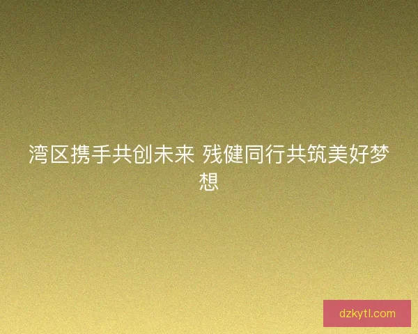 湾区携手共创未来 残健同行共筑美好梦想