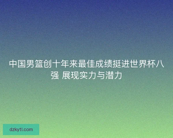 中国男篮创十年来最佳成绩挺进世界杯八强 展现实力与潜力
