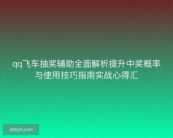 qq飞车抽奖辅助全面解析提升中奖概率与使用技巧指南实战心得汇
