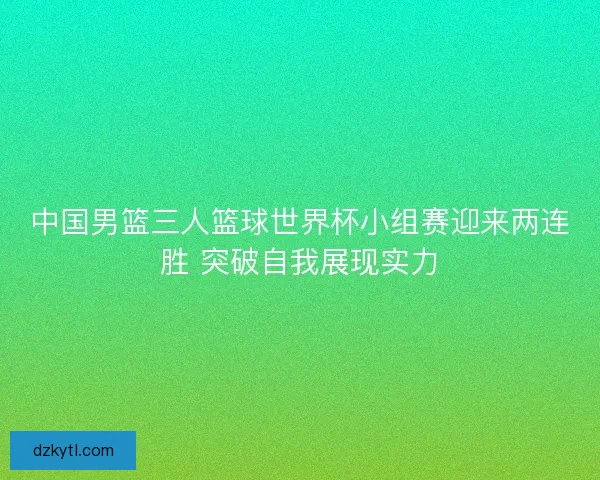 中国男篮三人篮球世界杯小组赛迎来两连胜 突破自我展现实力