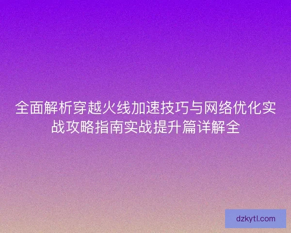 全面解析穿越火线加速技巧与网络优化实战攻略指南实战提升篇详解全