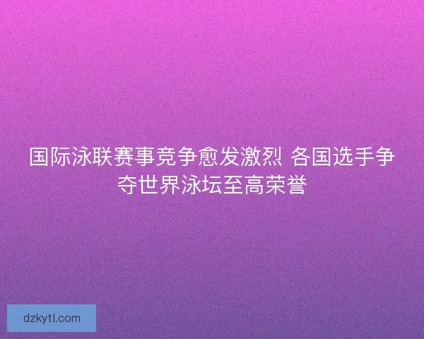 国际泳联赛事竞争愈发激烈 各国选手争夺世界泳坛至高荣誉